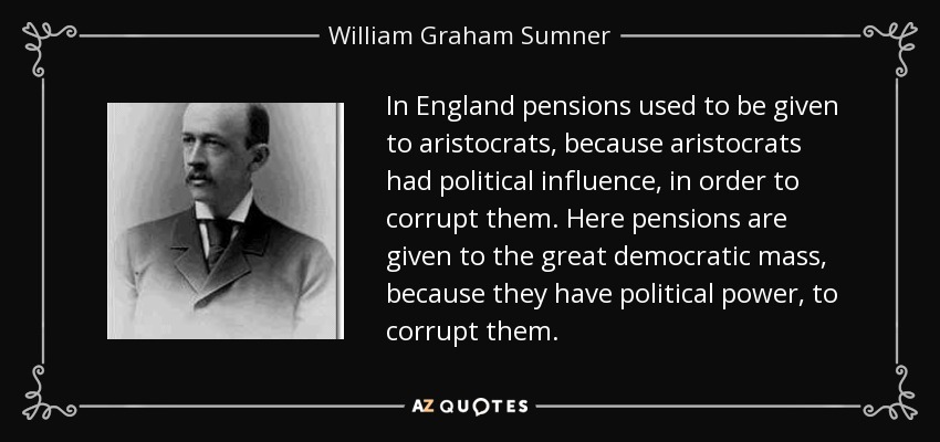 In England pensions used to be given to aristocrats, because aristocrats had political influence, in order to corrupt them. Here pensions are given to the great democratic mass, because they have political power, to corrupt them. - William Graham Sumner