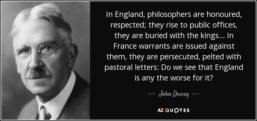 In England, philosophers are honoured, respected; they rise to public offices, they are buried with the kings... In France warrants are issued against them, they are persecuted, pelted with pastoral letters: Do we see that England is any the worse for it? - John Dewey