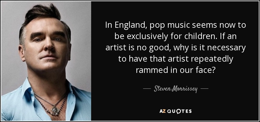 In England, pop music seems now to be exclusively for children. If an artist is no good, why is it necessary to have that artist repeatedly rammed in our face? - Steven Morrissey