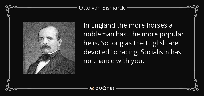 In England the more horses a nobleman has, the more popular he is. So long as the English are devoted to racing, Socialism has no chance with you. - Otto von Bismarck