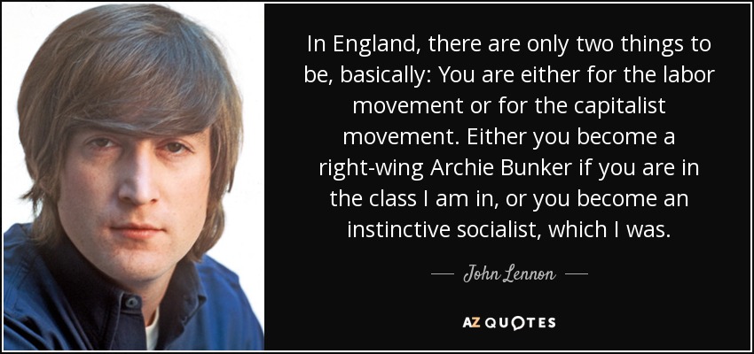 In England, there are only two things to be, basically: You are either for the labor movement or for the capitalist movement. Either you become a right-wing Archie Bunker if you are in the class I am in, or you become an instinctive socialist, which I was. - John Lennon