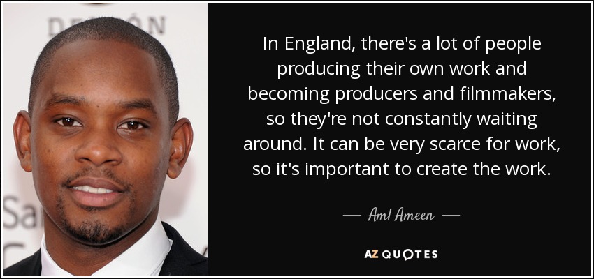 In England, there's a lot of people producing their own work and becoming producers and filmmakers, so they're not constantly waiting around. It can be very scarce for work, so it's important to create the work. - Aml Ameen