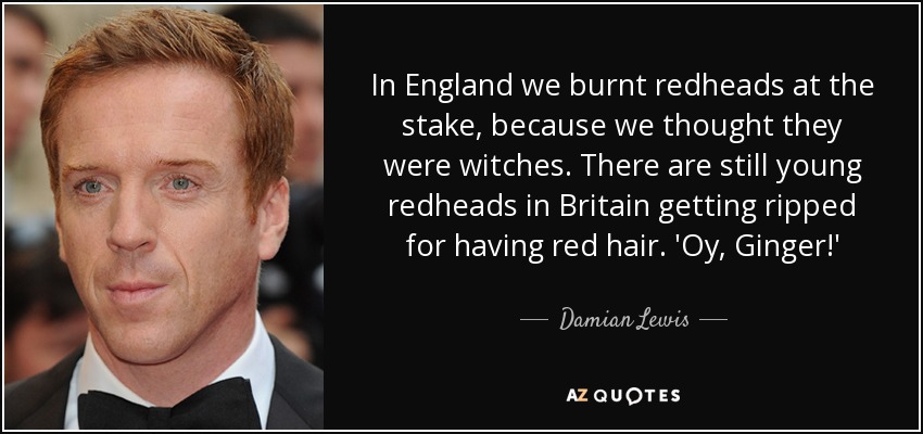 In England we burnt redheads at the stake, because we thought they were witches. There are still young redheads in Britain getting ripped for having red hair. 'Oy, Ginger!' - Damian Lewis