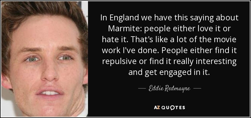 In England we have this saying about Marmite: people either love it or hate it. That's like a lot of the movie work I've done. People either find it repulsive or find it really interesting and get engaged in it. - Eddie Redmayne