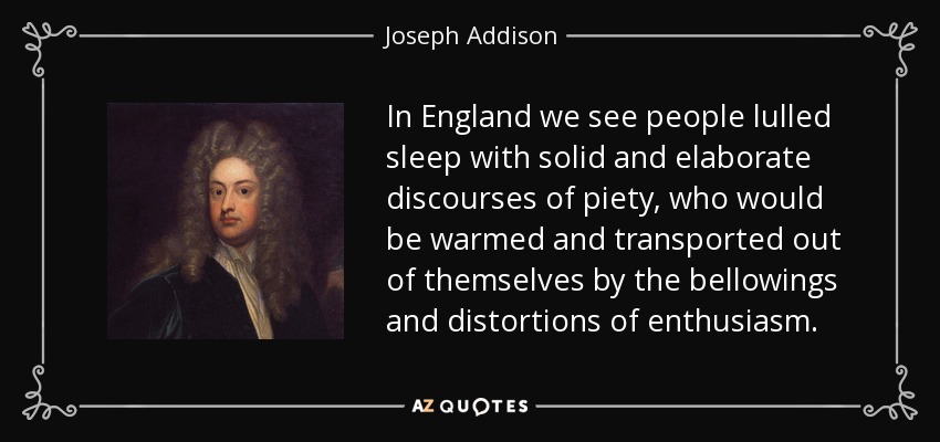 In England we see people lulled sleep with solid and elaborate discourses of piety, who would be warmed and transported out of themselves by the bellowings and distortions of enthusiasm. - Joseph Addison