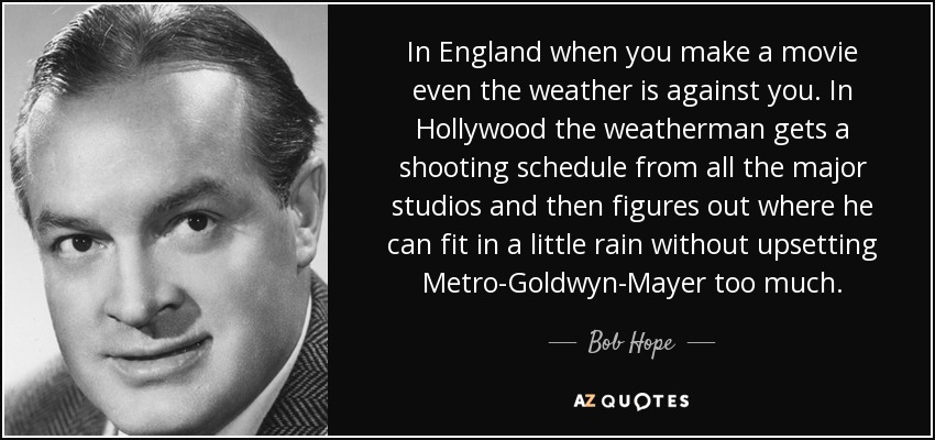 In England when you make a movie even the weather is against you. In Hollywood the weatherman gets a shooting schedule from all the major studios and then figures out where he can fit in a little rain without upsetting Metro-Goldwyn-Mayer too much. - Bob Hope