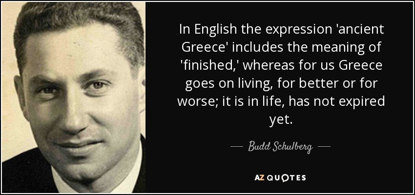 In English the expression 'ancient Greece' includes the meaning of 'finished,' whereas for us Greece goes on living, for better or for worse; it is in life, has not expired yet. - Budd Schulberg