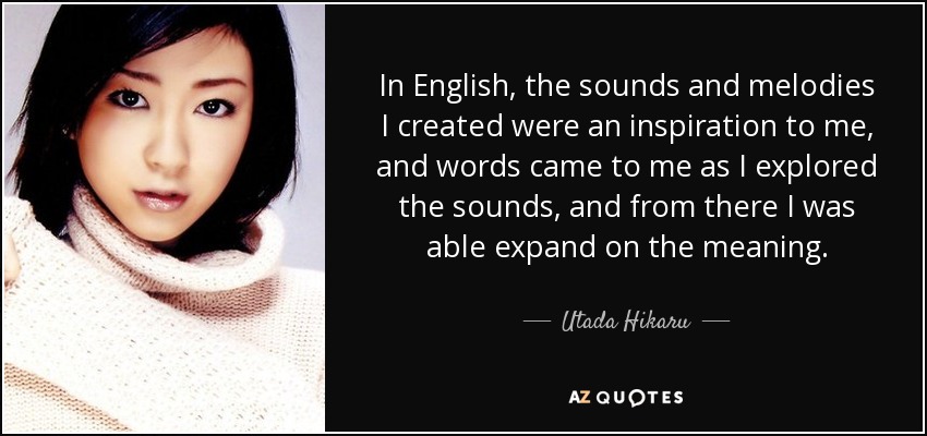 In English, the sounds and melodies I created were an inspiration to me, and words came to me as I explored the sounds, and from there I was able expand on the meaning. - Utada Hikaru