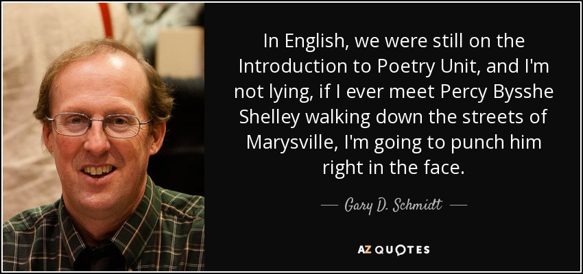 In English, we were still on the Introduction to Poetry Unit, and I'm not lying, if I ever meet Percy Bysshe Shelley walking down the streets of Marysville, I'm going to punch him right in the face. - Gary D. Schmidt