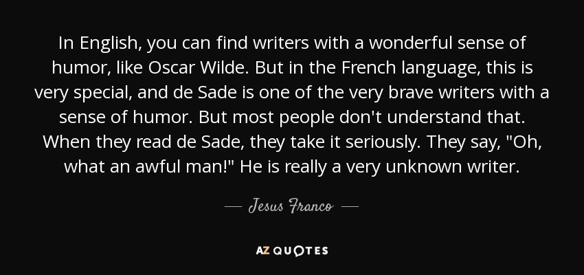 In English, you can find writers with a wonderful sense of humor, like Oscar Wilde. But in the French language, this is very special, and de Sade is one of the very brave writers with a sense of humor. But most people don't understand that. When they read de Sade, they take it seriously. They say, 