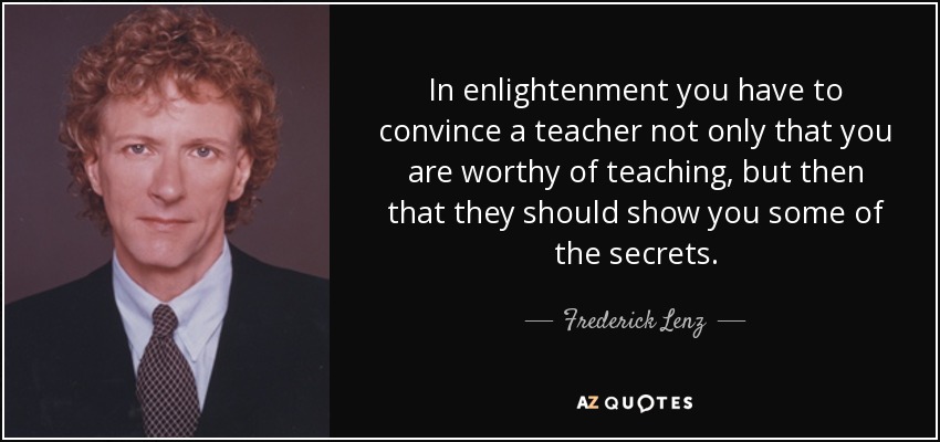 In enlightenment you have to convince a teacher not only that you are worthy of teaching, but then that they should show you some of the secrets. - Frederick Lenz