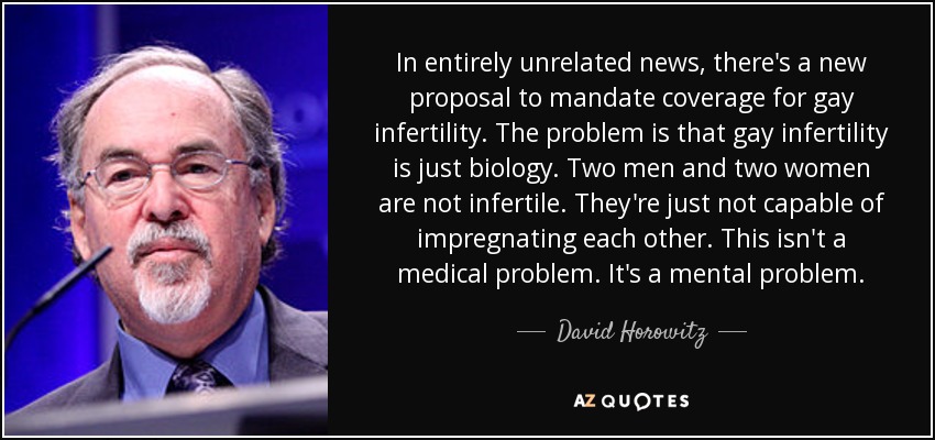 In entirely unrelated news, there's a new proposal to mandate coverage for gay infertility. The problem is that gay infertility is just biology. Two men and two women are not infertile. They're just not capable of impregnating each other. This isn't a medical problem. It's a mental problem. - David Horowitz