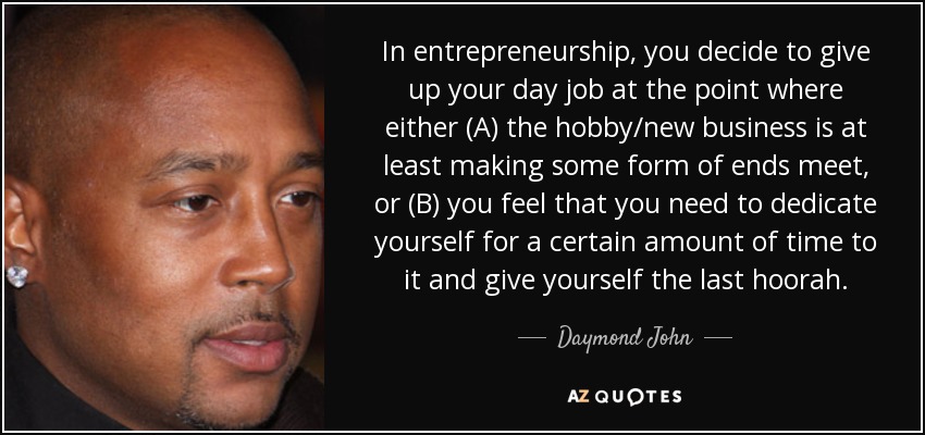 In entrepreneurship, you decide to give up your day job at the point where either (A) the hobby/new business is at least making some form of ends meet, or (B) you feel that you need to dedicate yourself for a certain amount of time to it and give yourself the last hoorah. - Daymond John