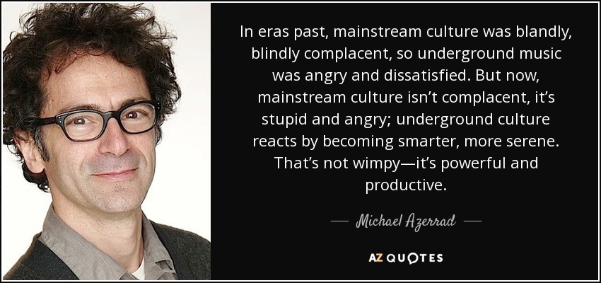 In eras past, mainstream culture was blandly, blindly complacent, so underground music was angry and dissatisfied. But now, mainstream culture isn’t complacent, it’s stupid and angry; underground culture reacts by becoming smarter, more serene. That’s not wimpy—it’s powerful and productive. - Michael Azerrad