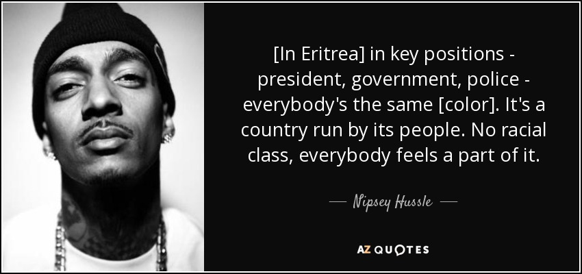 [In Eritrea] in key positions - president, government, police - everybody's the same [color]. It's a country run by its people. No racial class, everybody feels a part of it. - Nipsey Hussle