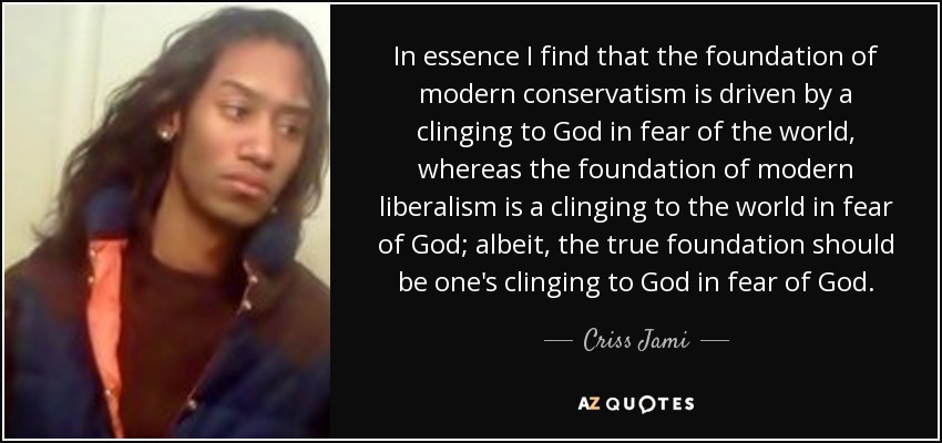 In essence I find that the foundation of modern conservatism is driven by a clinging to God in fear of the world, whereas the foundation of modern liberalism is a clinging to the world in fear of God; albeit, the true foundation should be one's clinging to God in fear of God. - Criss Jami