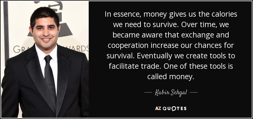 In essence, money gives us the calories we need to survive. Over time, we became aware that exchange and cooperation increase our chances for survival. Eventually we create tools to facilitate trade. One of these tools is called money. - Kabir Sehgal