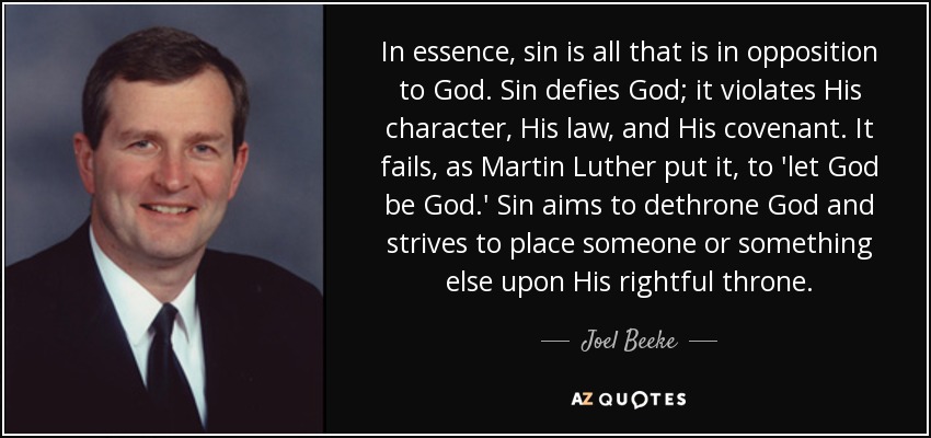In essence, sin is all that is in opposition to God. Sin defies God; it violates His character, His law, and His covenant. It fails, as Martin Luther put it, to 'let God be God.' Sin aims to dethrone God and strives to place someone or something else upon His rightful throne. - Joel Beeke