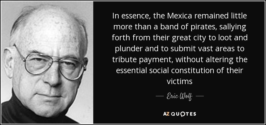 In essence, the Mexica remained little more than a band of pirates, sallying forth from their great city to loot and plunder and to submit vast areas to tribute payment, without altering the essential social constitution of their victims - Eric Wolf
