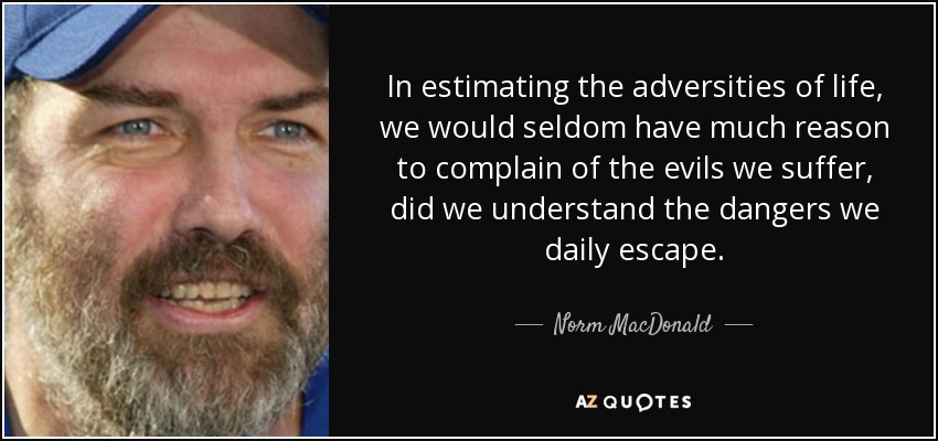 In estimating the adversities of life, we would seldom have much reason to complain of the evils we suffer, did we understand the dangers we daily escape. - Norm MacDonald