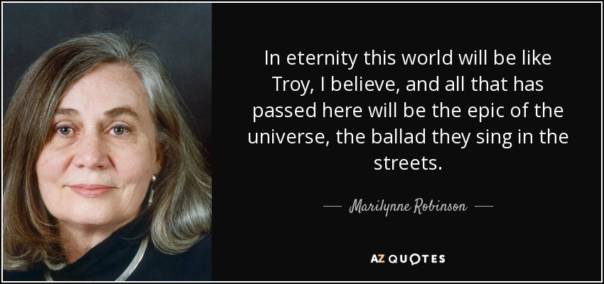 In eternity this world will be like Troy, I believe, and all that has passed here will be the epic of the universe, the ballad they sing in the streets. - Marilynne Robinson