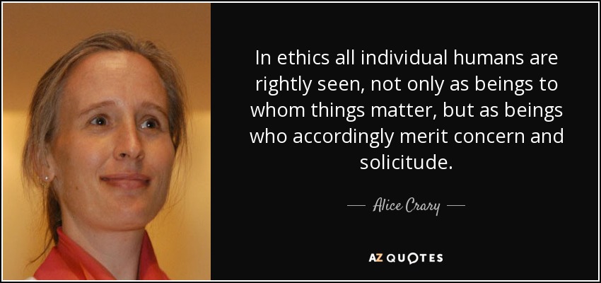 In ethics all individual humans are rightly seen, not only as beings to whom things matter, but as beings who accordingly merit concern and solicitude. - Alice Crary