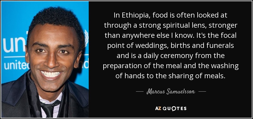 In Ethiopia, food is often looked at through a strong spiritual lens, stronger than anywhere else I know. It's the focal point of weddings, births and funerals and is a daily ceremony from the preparation of the meal and the washing of hands to the sharing of meals. - Marcus Samuelsson