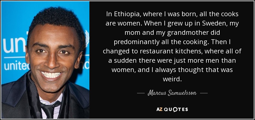 In Ethiopia, where I was born, all the cooks are women. When I grew up in Sweden, my mom and my grandmother did predominantly all the cooking. Then I changed to restaurant kitchens, where all of a sudden there were just more men than women, and I always thought that was weird. - Marcus Samuelsson