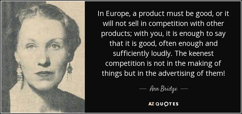 In Europe, a product must be good, or it will not sell in competition with other products; with you, it is enough to say that it is good, often enough and sufficiently loudly. The keenest competition is not in the making of things but in the advertising of them! - Ann Bridge