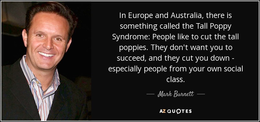 In Europe and Australia, there is something called the Tall Poppy Syndrome: People like to cut the tall poppies. They don't want you to succeed, and they cut you down - especially people from your own social class. - Mark Burnett