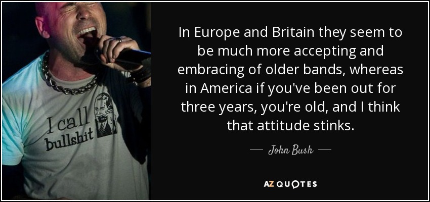 In Europe and Britain they seem to be much more accepting and embracing of older bands, whereas in America if you've been out for three years, you're old, and I think that attitude stinks. - John Bush