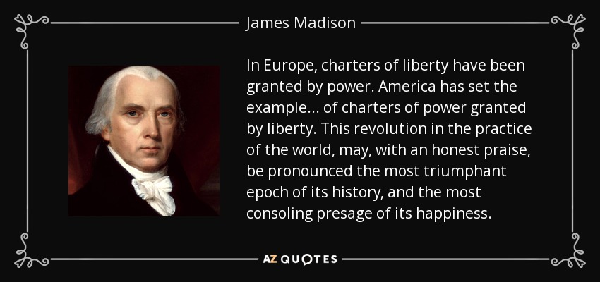 In Europe, charters of liberty have been granted by power. America has set the example . . . of charters of power granted by liberty. This revolution in the practice of the world, may, with an honest praise, be pronounced the most triumphant epoch of its history, and the most consoling presage of its happiness. - James Madison