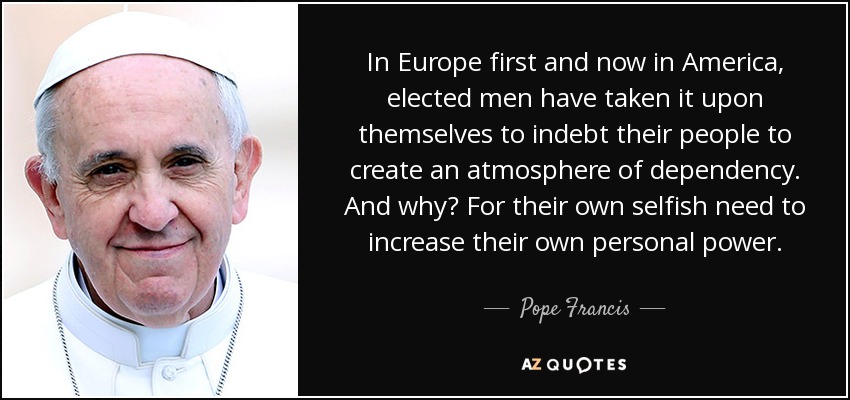 In Europe first and now in America, elected men have taken it upon themselves to indebt their people to create an atmosphere of dependency. And why? For their own selfish need to increase their own personal power. - Pope Francis
