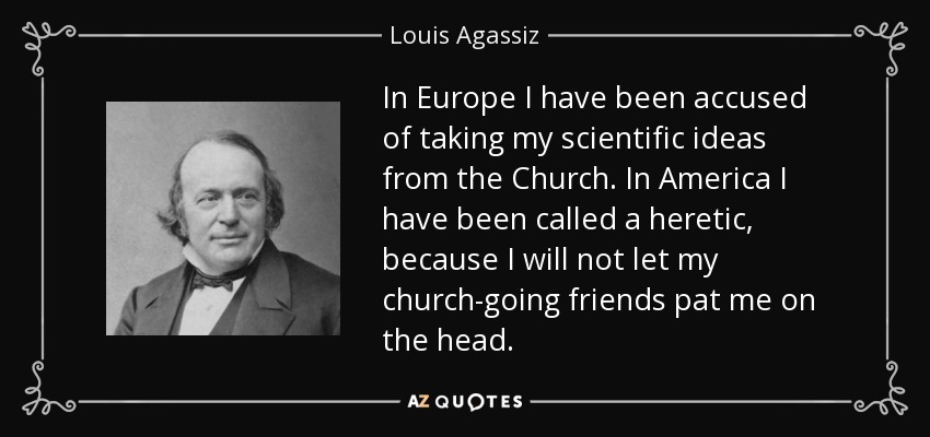 In Europe I have been accused of taking my scientific ideas from the Church. In America I have been called a heretic, because I will not let my church-going friends pat me on the head. - Louis Agassiz