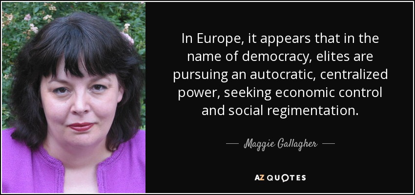 In Europe, it appears that in the name of democracy, elites are pursuing an autocratic, centralized power, seeking economic control and social regimentation. - Maggie Gallagher