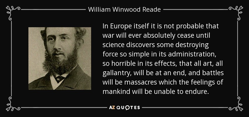 In Europe itself it is not probable that war will ever absolutely cease until science discovers some destroying force so simple in its administration, so horrible in its effects, that all art, all gallantry, will be at an end, and battles will be massacres which the feelings of mankind will be unable to endure. - William Winwood Reade
