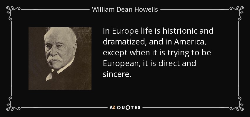 In Europe life is histrionic and dramatized, and in America, except when it is trying to be European, it is direct and sincere. - William Dean Howells