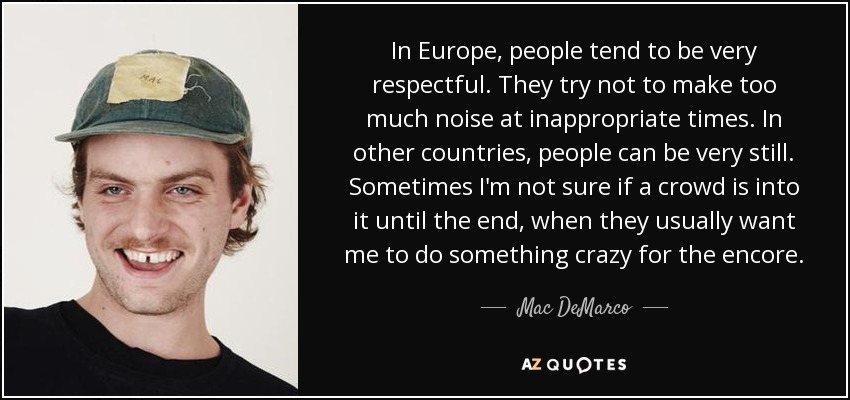 In Europe, people tend to be very respectful. They try not to make too much noise at inappropriate times. In other countries, people can be very still. Sometimes I'm not sure if a crowd is into it until the end, when they usually want me to do something crazy for the encore. - Mac DeMarco