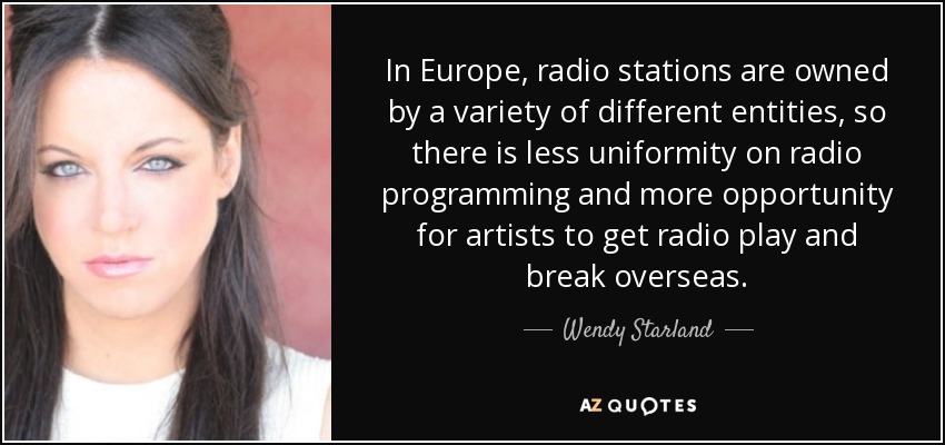 In Europe, radio stations are owned by a variety of different entities, so there is less uniformity on radio programming and more opportunity for artists to get radio play and break overseas. - Wendy Starland