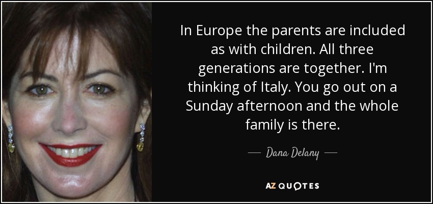 In Europe the parents are included as with children. All three generations are together. I'm thinking of Italy. You go out on a Sunday afternoon and the whole family is there. - Dana Delany