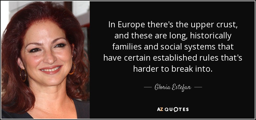 In Europe there's the upper crust, and these are long, historically families and social systems that have certain established rules that's harder to break into. - Gloria Estefan