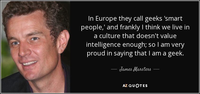 In Europe they call geeks 'smart people,' and frankly I think we live in a culture that doesn't value intelligence enough; so I am very proud in saying that I am a geek. - James Marsters