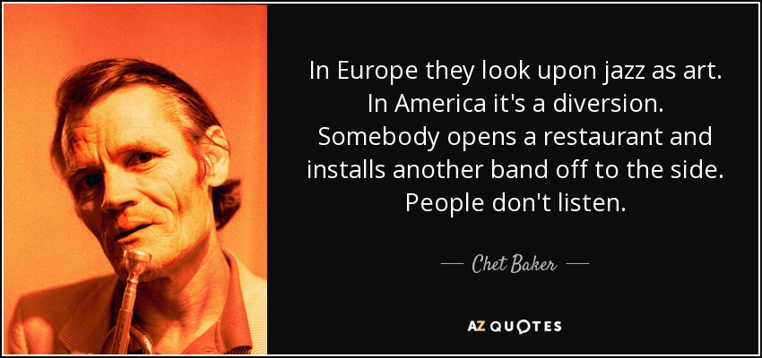 In Europe they look upon jazz as art. In America it's a diversion. Somebody opens a restaurant and installs another band off to the side. People don't listen. - Chet Baker