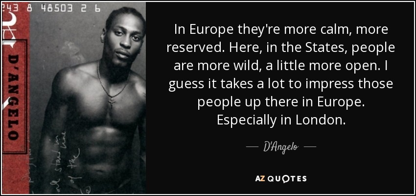In Europe they're more calm, more reserved. Here, in the States, people are more wild, a little more open. I guess it takes a lot to impress those people up there in Europe. Especially in London. - D'Angelo