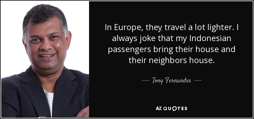 In Europe, they travel a lot lighter. I always joke that my Indonesian passengers bring their house and their neighbors house. - Tony Fernandes