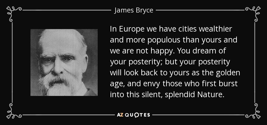 In Europe we have cities wealthier and more populous than yours and we are not happy. You dream of your posterity; but your posterity will look back to yours as the golden age, and envy those who first burst into this silent, splendid Nature. - James Bryce