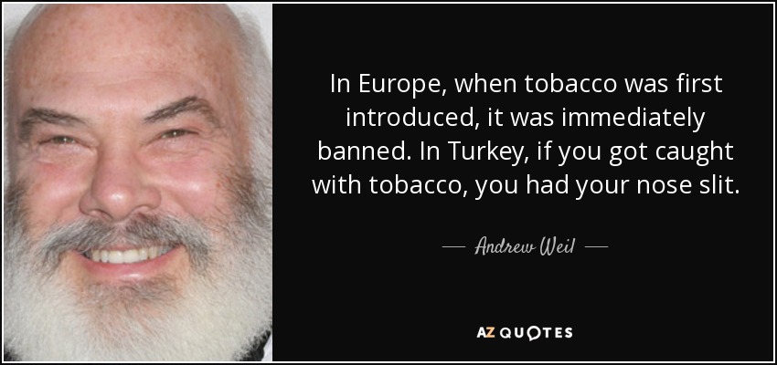 In Europe, when tobacco was first introduced, it was immediately banned. In Turkey, if you got caught with tobacco, you had your nose slit. China and Russia imposed the death penalty for possession of tobacco. - Andrew Weil