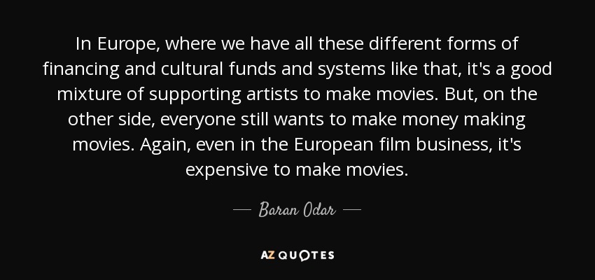 In Europe, where we have all these different forms of financing and cultural funds and systems like that, it's a good mixture of supporting artists to make movies. But, on the other side, everyone still wants to make money making movies. Again, even in the European film business, it's expensive to make movies. - Baran Odar