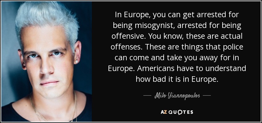 In Europe, you can get arrested for being misogynist, arrested for being offensive. You know, these are actual offenses. These are things that police can come and take you away for in Europe. Americans have to understand how bad it is in Europe. - Milo Yiannopoulos