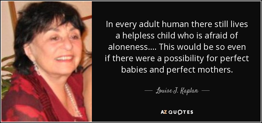 In every adult human there still lives a helpless child who is afraid of aloneness.... This would be so even if there were a possibility for perfect babies and perfect mothers. - Louise J. Kaplan